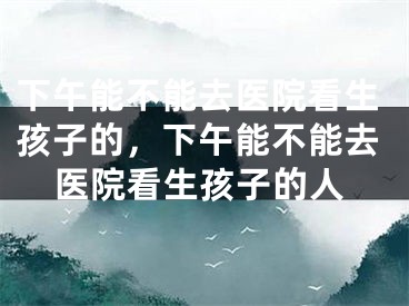 下午能不能去医院看生孩子的,下午能不能去医院看生孩子的人