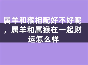 属羊和猴相配好不好呢,属羊和属猴在一起财运怎么样