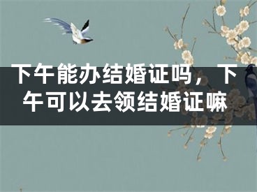 下午能办结婚证吗,下午可以去领结婚证嘛