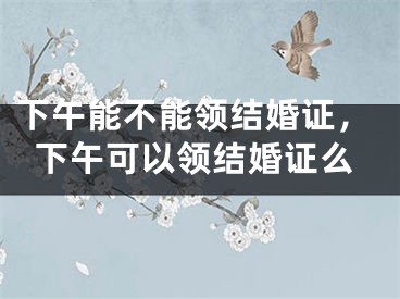 下午能不能领结婚证，下午可以领结婚证么