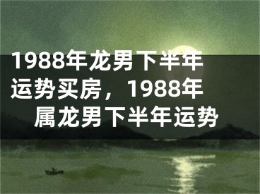 1988年龙男下半年运势买房，1988年属龙男下半年运势