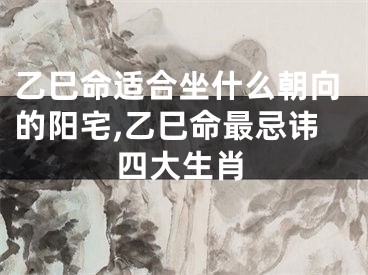 乙巳命适合坐什么朝向的阳宅,乙巳命最忌讳四大生肖