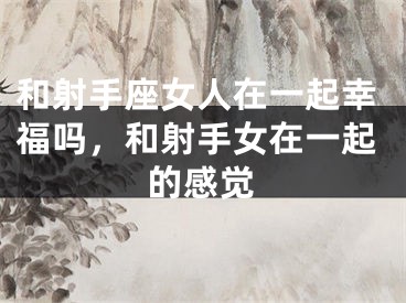 和射手座女人在一起幸福吗，和射手女在一起的感觉