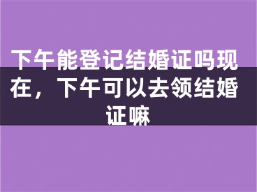 下午能登记结婚证吗现在，下午可以去领结婚证嘛