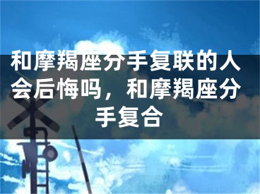 和摩羯座分手复联的人会后悔吗，和摩羯座分手复合