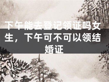 下午能去登记领证吗女生，下午可不可以领结婚证