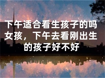 下午适合看生孩子的吗女孩,下午去看刚出生的孩子好不好