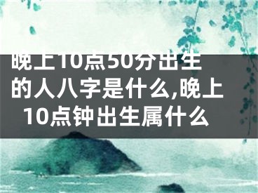 晚上10点50分出生的人八字是什么,晚上10点钟出生属什么