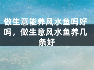 做生意能养风水鱼吗好吗，做生意风水鱼养几条好
