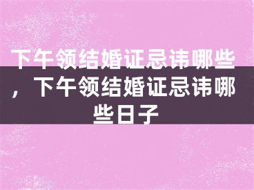下午领结婚证忌讳哪些,下午领结婚证忌讳哪些日子