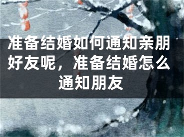 准备结婚如何通知亲朋好友呢,准备结婚怎么通知朋友