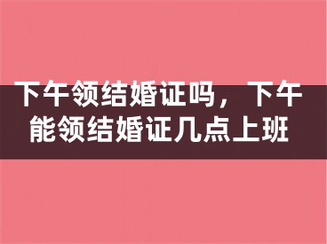 下午领结婚证吗，下午能领结婚证几点上班
