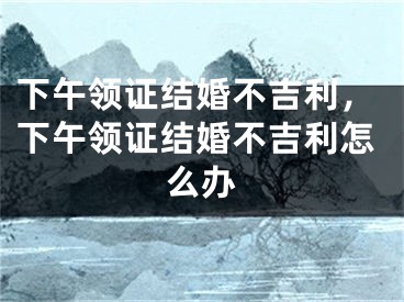 下午领证结婚不吉利,下午领证结婚不吉利怎么办