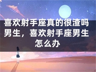 喜欢射手座真的很渣吗男生,喜欢射手座男生怎么办