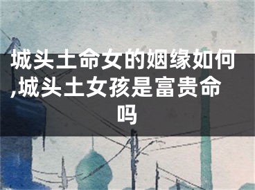 城头土命女的姻缘如何,城头土女孩是富贵命吗