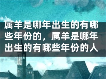 属羊是哪年出生的有哪些年份的,属羊是哪年出生的有哪些年份的人