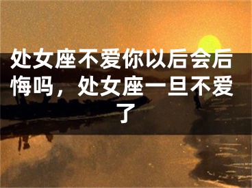 处女座不爱你以后会后悔吗，处女座一旦不爱了
