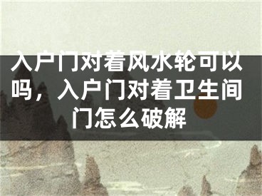 入户门对着风水轮可以吗,入户门对着卫生间门怎么破解