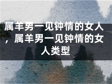 属羊男一见钟情的女人，属羊男一见钟情的女人类型