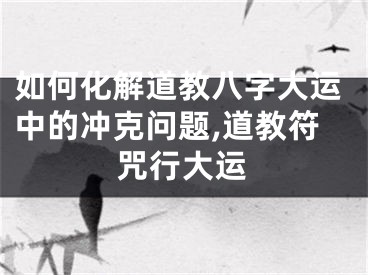 如何化解道教八字大运中的冲克问题,道教符咒行大运