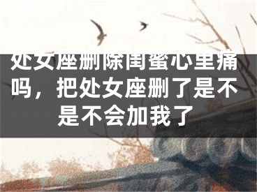 处女座删除闺蜜心里痛吗，把处女座删了是不是不会加我了