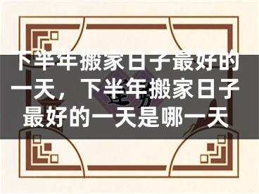 下半年搬家日子最好的一天,下半年搬家日子最好的一天是哪一天