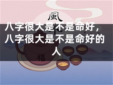 八字很大是不是命好,八字很大是不是命好的人