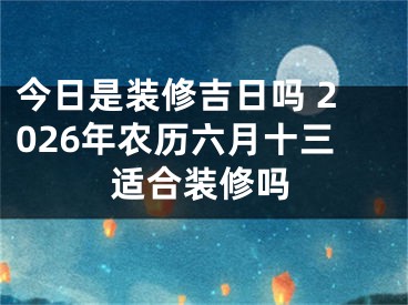 今日是装修吉日吗 2026年农历六月十三适合装修吗