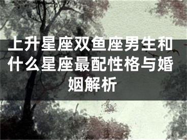 上升星座双鱼座男生和什么星座最配性格与婚姻解析