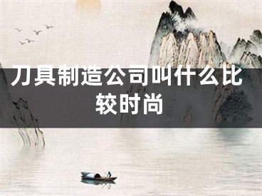 刀具制造公司叫什么比较时尚