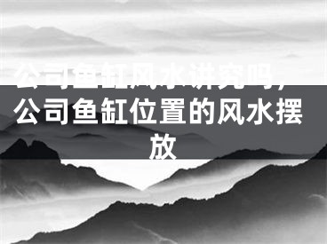 公司鱼缸风水讲究吗,公司鱼缸位置的风水摆放