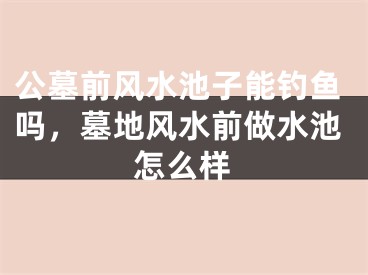 公墓前风水池子能钓鱼吗，墓地风水前做水池怎么样