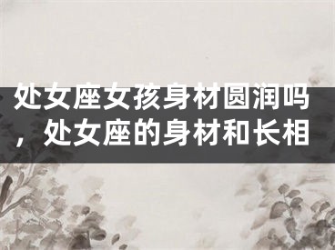 处女座女孩身材圆润吗，处女座的身材和长相