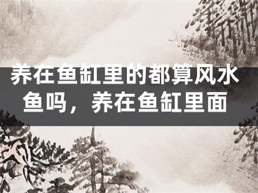 养在鱼缸里的都算风水鱼吗，养在鱼缸里面