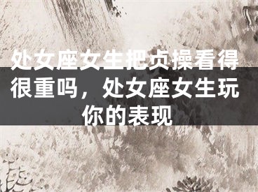处女座女生把贞操看得很重吗，处女座女生玩你的表现