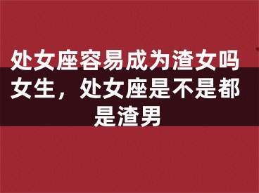 处女座容易成为渣女吗女生,处女座是不是都是渣男
