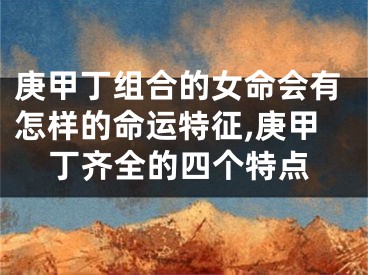 庚甲丁组合的女命会有怎样的命运特征,庚甲丁齐全的四个特点