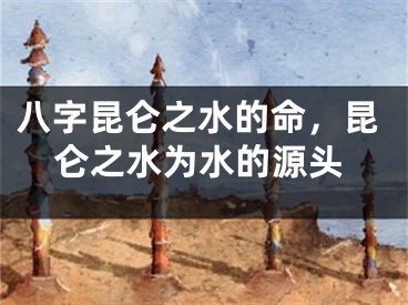 八字昆仑之水的命,昆仑之水为水的源头
