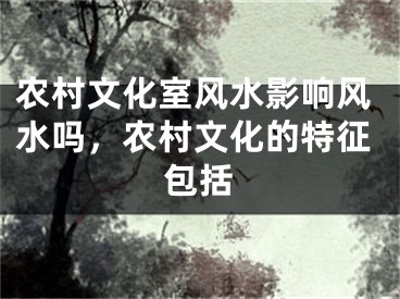 农村文化室风水影响风水吗，农村文化的特征包括