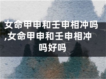 女命甲申和壬申相冲吗,女命甲申和壬申相冲吗好吗