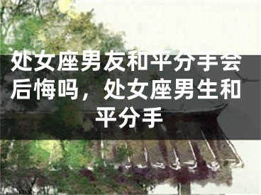 处女座男友和平分手会后悔吗，处女座男生和平分手