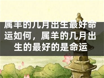 属羊的几月出生最好命运如何,属羊的几月出生的最好的是命运