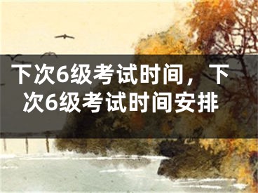 下次6级考试时间,下次6级考试时间安排