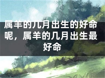 属羊的几月出生的好命呢,属羊的几月出生最好命