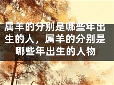 属羊的分别是哪些年出生的人，属羊的分别是哪些年出生的人物