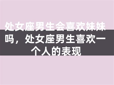处女座男生会喜欢妹妹吗,处女座男生喜欢一个人的表现
