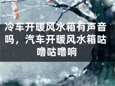 冷车开暖风水箱有声音吗，汽车开暖风水箱咕噜咕噜响
