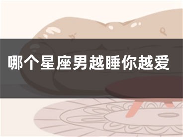 哪个星座男越睡你越爱