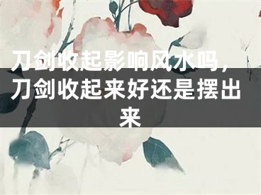刀剑收起影响风水吗，刀剑收起来好还是摆出来