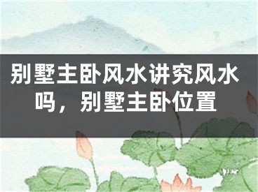 别墅主卧风水讲究风水吗，别墅主卧位置